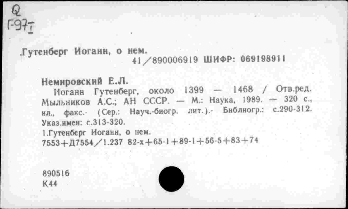 ﻿Г-9?т
.Гутенберг Иоганн, о нем.
3	41/890006919 ШИФР: 069198911
Немировский Е.Л.
Иоганн Гутенберг, около 1399 — 1468 / Отв.ред. Мыльников А.С.; АН СССР. — М.: Наука, 1989.	320 с.,
ил., факс.- (Сер.: Науч.-биогр. лит.).- Библиогр.: с.290-312. Указ.имен: с.313-320.
I.Гутенберг Иоганн, о нем.
75534-Д7554/1.237 82-х4*65-1 4-89-14-56-54-834-74
890516 К44